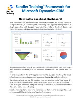 Sandler Training Framework for
                                                                        ®


           Microsoft Dynamics CRM

               New Sales Cookbook Dashboard!
With Dynamics CRM and the Sandler Training Framework, we already knew that
doing electronic A/B Journaling and performing sales pipeline management is as
simple as working with Outlook. Now, with the new Sales Cookbook Dashboard,
users can track their key performance indicators visually in real-time!




Using the pre-configured goal setting feature in Dynamics CRM, each user enters
their individual cookbook goals for behaviors and revenue. The system does the
rest!
By entering data in the CRM application via the Outlook interface, the actual
behaviors are registered against the goals and displayed visually in real-time.
Want to see where you are this week on your conversation goals? How about live
progress toward your quarterly revenue target? It’s all there right in front of you.
Sales Managers can even configure “roll-up” dashboards to see collectively how
their sales teams are performing.
Sandler Training clients now have more reasons than ever to leverage the power
of Dynamics CRM and the Sandler Training Framework.
        Sandler Training, S Sandler Training (with design), and Sandler are registered service marks of Sandler Systems, Inc.
                                          ©2012 Sandler Systems, Inc. All rights reserved.
 