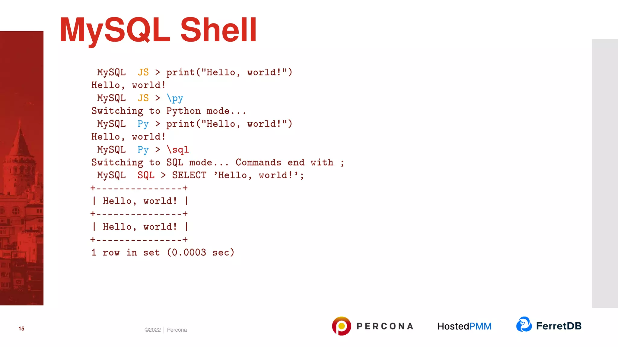 MySQL JS > print("Hello, world!") Hello, world! MySQL JS > py Switching to Python mode... MySQL Py > print("Hello, world!") Hello, world! MySQL Py > sql Switching to SQL mode... Commands end with ; MySQL SQL > SELECT ’Hello, world!’; +---------------+ | Hello, world! | +---------------+ | Hello, world! | +---------------+ 1 row in set (0.0003 sec) MySQL Shell 15 ©2022 | Percona 