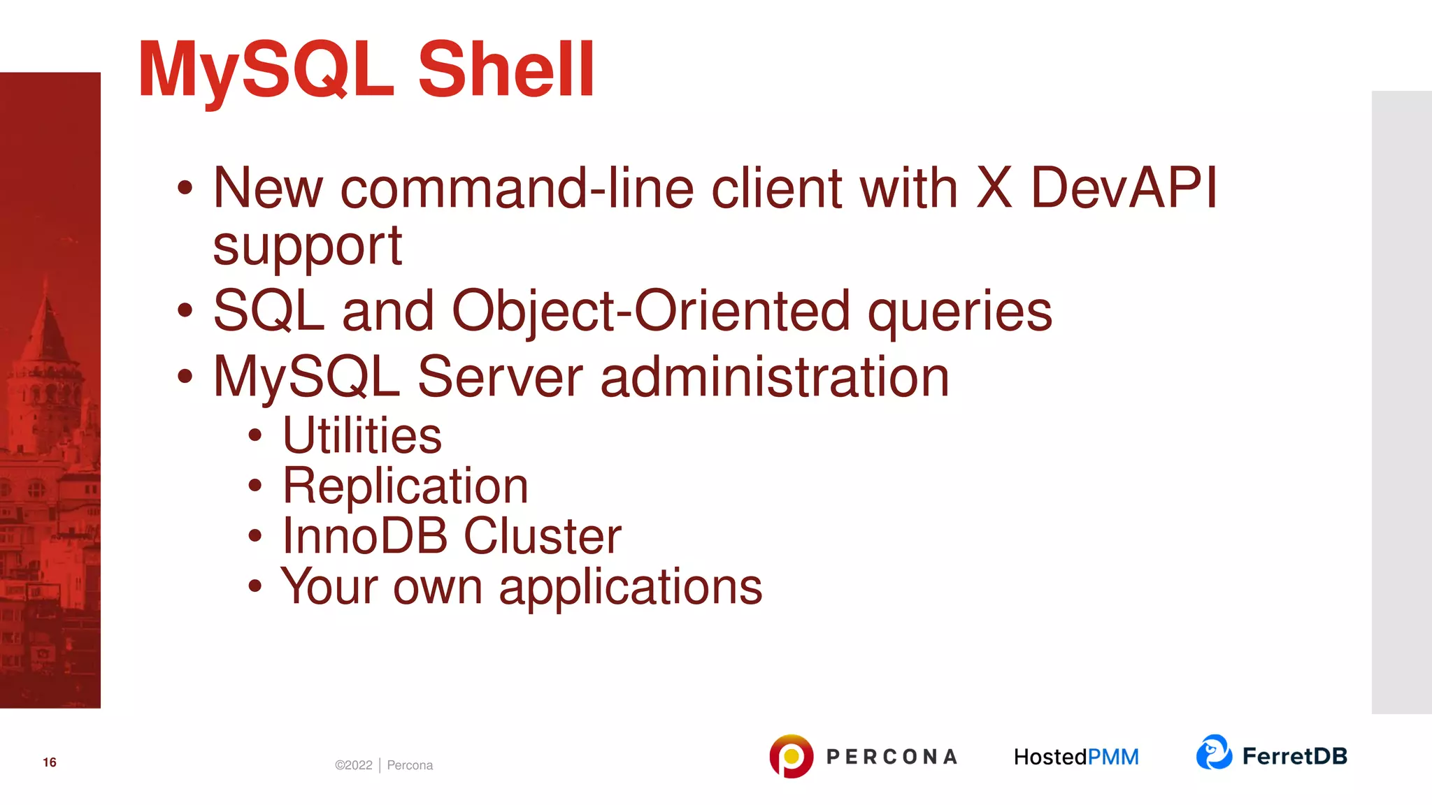 • New command-line client with X DevAPI support • SQL and Object-Oriented queries • MySQL Server administration • Utilities • Replication • InnoDB Cluster • Your own applications MySQL Shell 16 ©2022 | Percona 