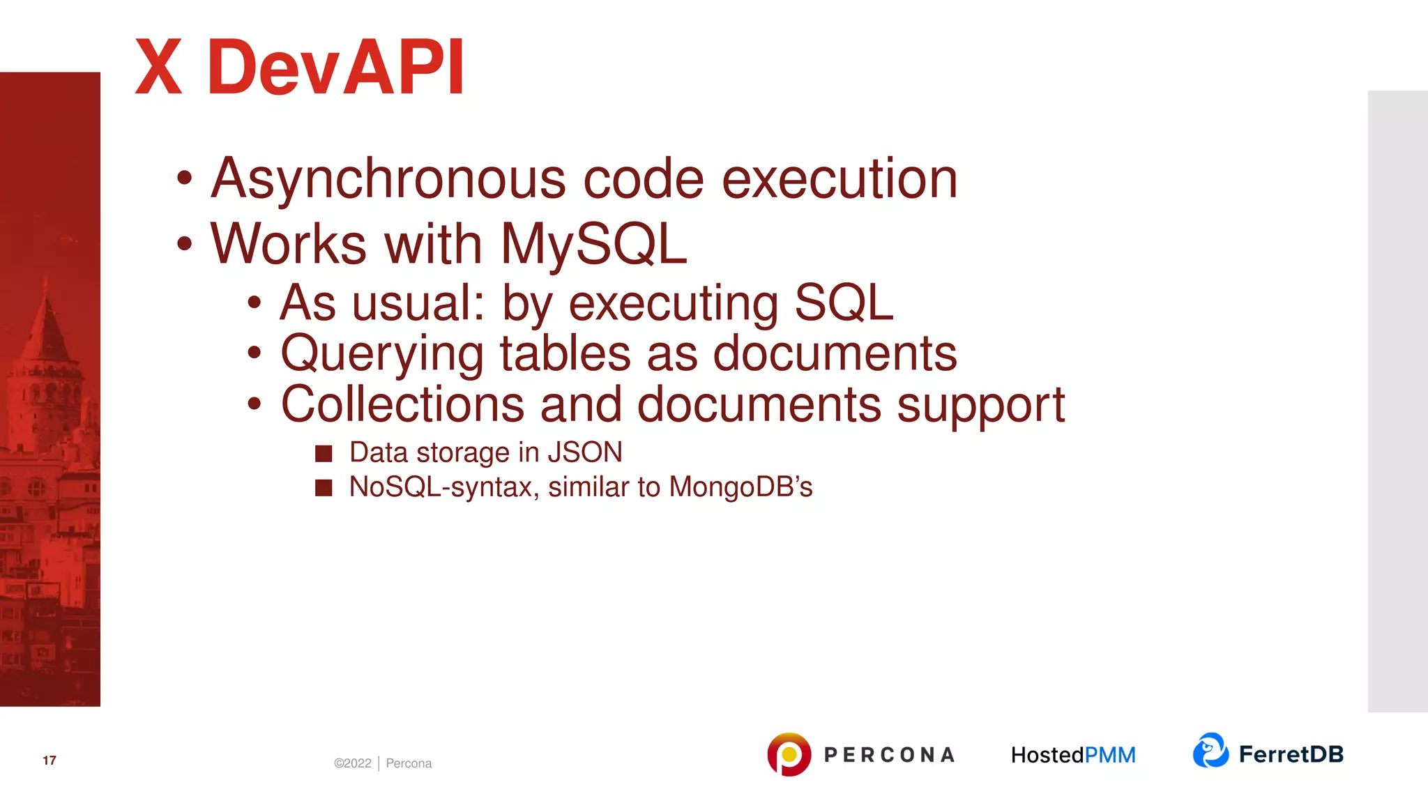 • Asynchronous code execution • Works with MySQL • As usual: by executing SQL • Querying tables as documents • Collections and documents support Data storage in JSON NoSQL-syntax, similar to MongoDB’s X DevAPI 17 ©2022 | Percona 