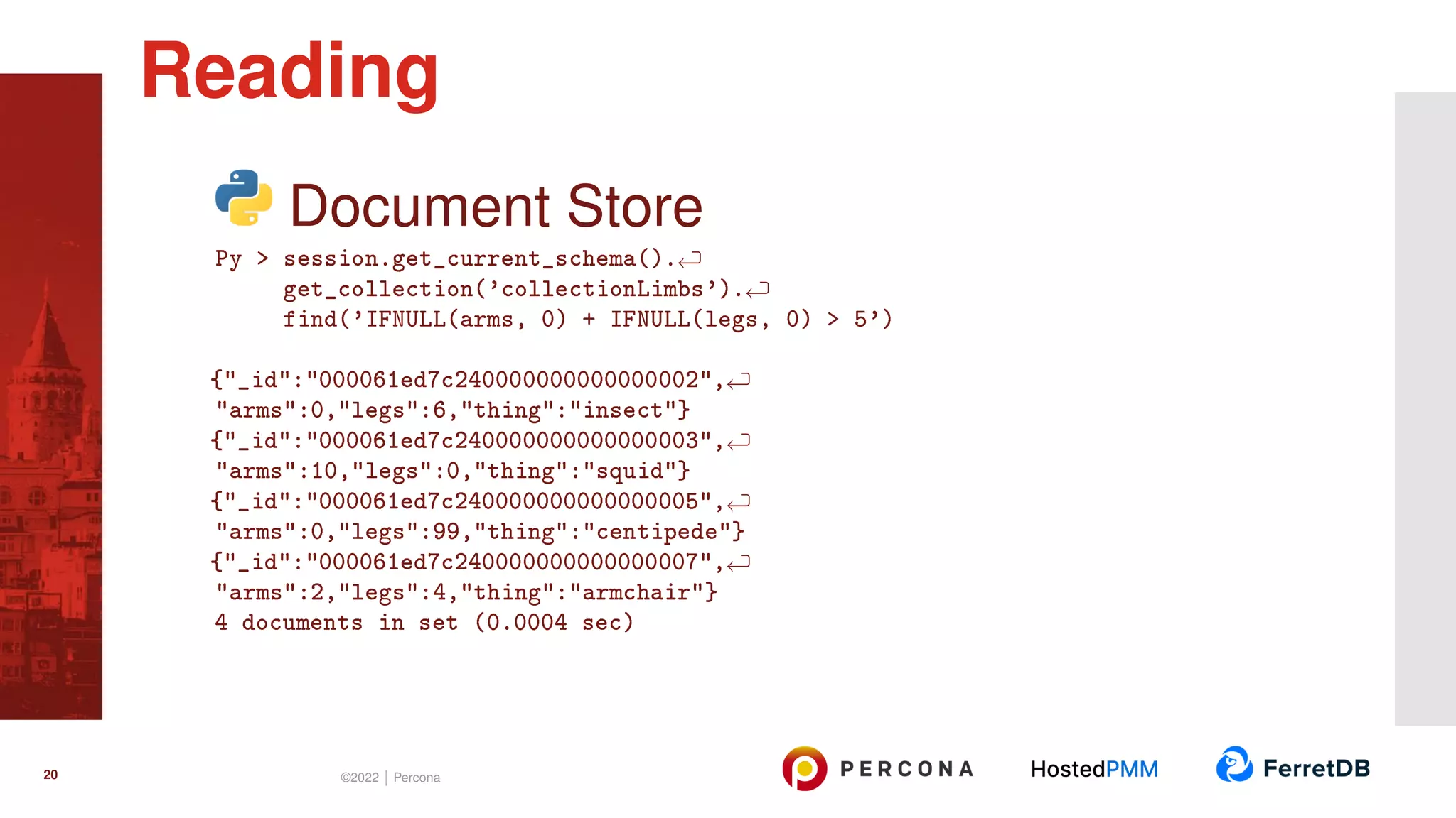 Document Store Py > session.get_current_schema(). get_collection(’collectionLimbs’). find(’IFNULL(arms, 0) + IFNULL(legs, 0) > 5’) {"_id":"000061ed7c240000000000000002", "arms":0,"legs":6,"thing":"insect"} {"_id":"000061ed7c240000000000000003", "arms":10,"legs":0,"thing":"squid"} {"_id":"000061ed7c240000000000000005", "arms":0,"legs":99,"thing":"centipede"} {"_id":"000061ed7c240000000000000007", "arms":2,"legs":4,"thing":"armchair"} 4 documents in set (0.0004 sec) Reading 20 ©2022 | Percona 