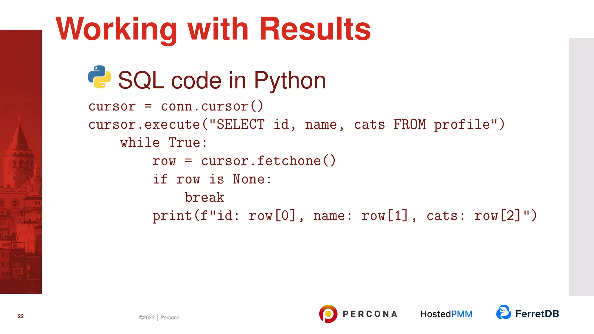 SQL code in Python cursor = conn.cursor() cursor.execute("SELECT id, name, cats FROM profile") while True: row = cursor.fetchone() if row is None: break print(f"id: row[0], name: row[1], cats: row[2]") Working with Results 22 ©2022 | Percona 