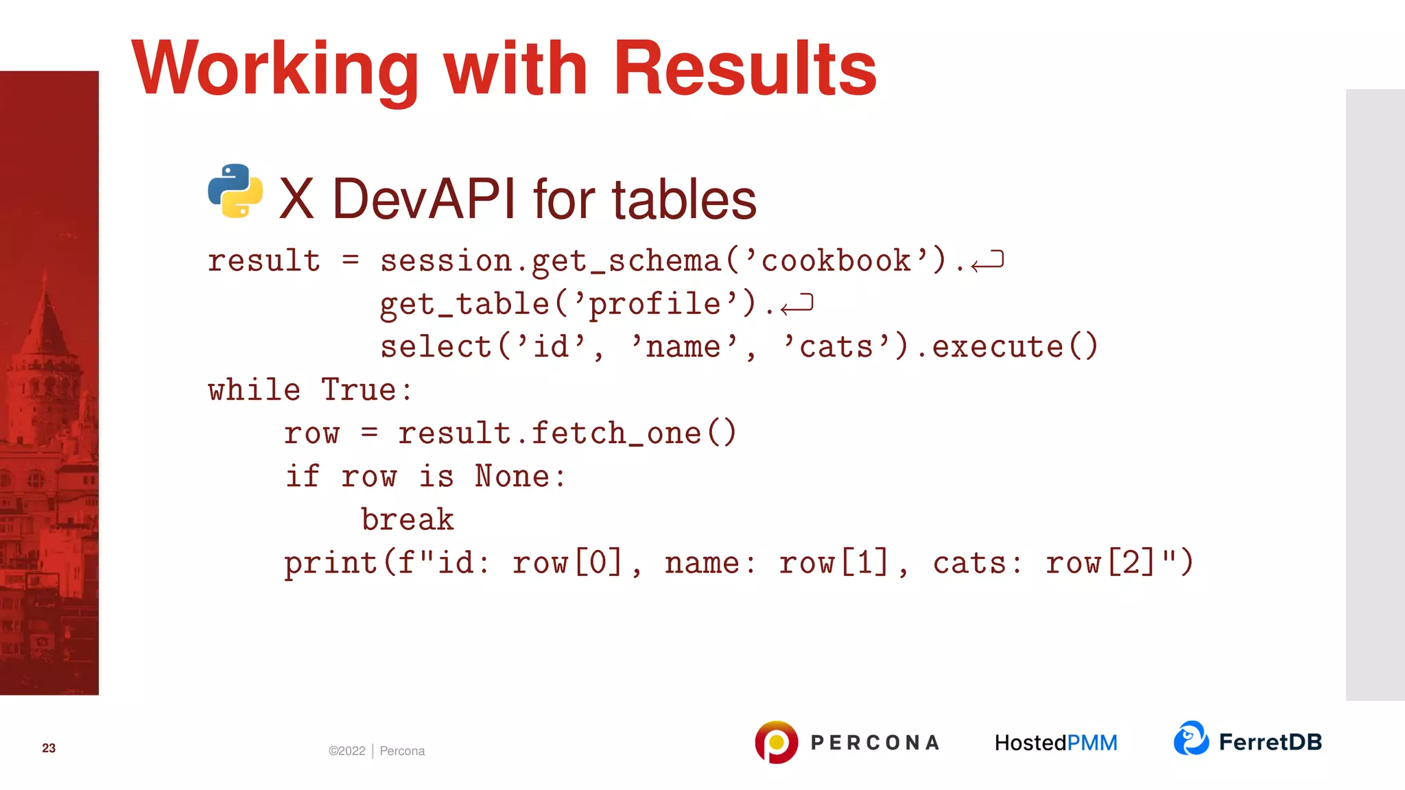 X DevAPI for tables result = session.get_schema(’cookbook’). get_table(’profile’). select(’id’, ’name’, ’cats’).execute() while True: row = result.fetch_one() if row is None: break print(f"id: row[0], name: row[1], cats: row[2]") Working with Results 23 ©2022 | Percona 