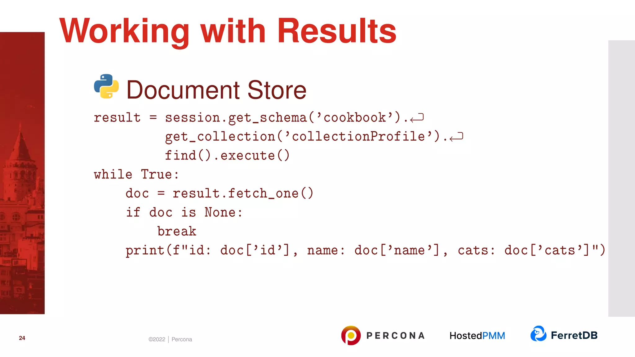 Document Store result = session.get_schema(’cookbook’). get_collection(’collectionProfile’). find().execute() while True: doc = result.fetch_one() if doc is None: break print(f"id: doc[’id’], name: doc[’name’], cats: doc[’cats’]") Working with Results 24 ©2022 | Percona 