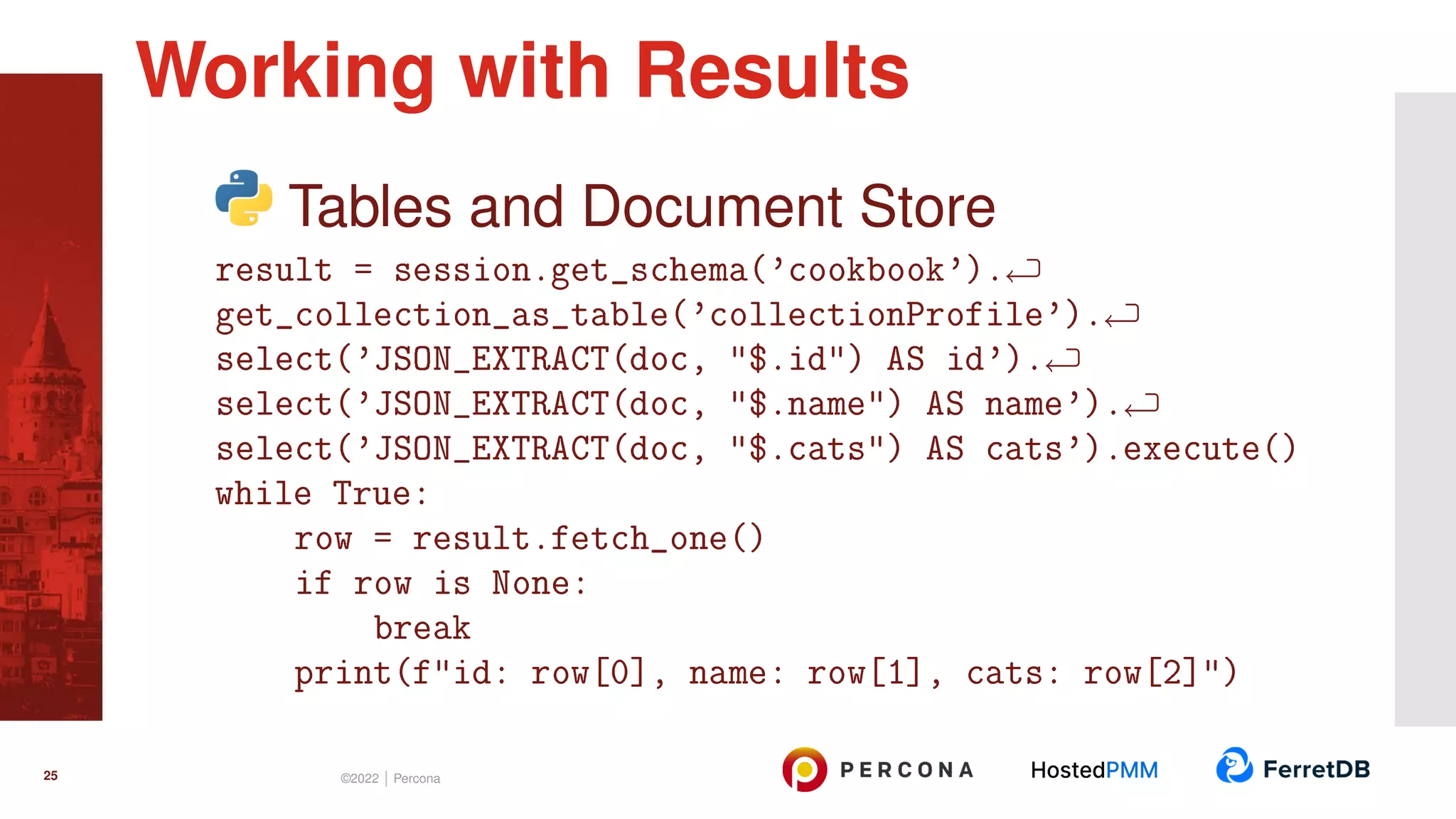 Tables and Document Store result = session.get_schema(’cookbook’). get_collection_as_table(’collectionProfile’). select(’JSON_EXTRACT(doc, "$.id") AS id’). select(’JSON_EXTRACT(doc, "$.name") AS name’). select(’JSON_EXTRACT(doc, "$.cats") AS cats’).execute() while True: row = result.fetch_one() if row is None: break print(f"id: row[0], name: row[1], cats: row[2]") Working with Results 25 ©2022 | Percona 