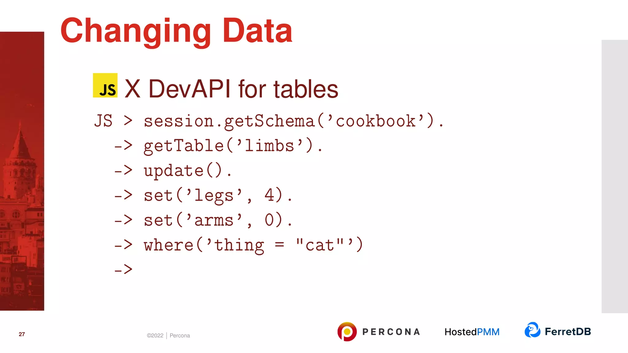 X DevAPI for tables JS > session.getSchema(’cookbook’). -> getTable(’limbs’). -> update(). -> set(’legs’, 4). -> set(’arms’, 0). -> where(’thing = "cat"’) -> Changing Data 27 ©2022 | Percona 
