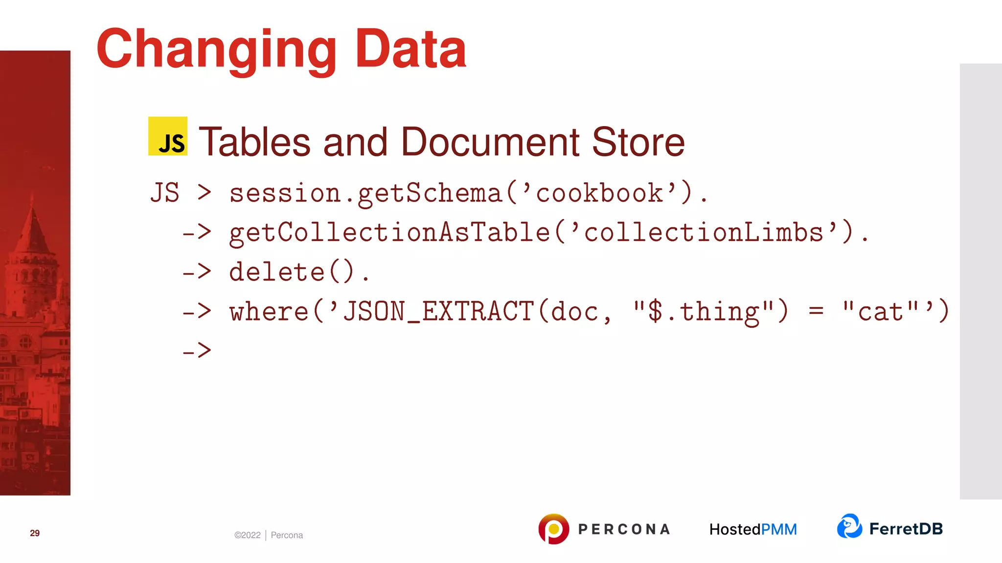 Tables and Document Store JS > session.getSchema(’cookbook’). -> getCollectionAsTable(’collectionLimbs’). -> delete(). -> where(’JSON_EXTRACT(doc, "$.thing") = "cat"’) -> Changing Data 29 ©2022 | Percona 