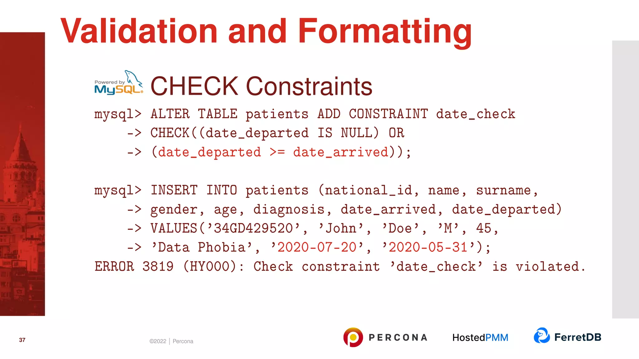 CHECK Constraints mysql> ALTER TABLE patients ADD CONSTRAINT date_check -> CHECK((date_departed IS NULL) OR -> (date_departed >= date_arrived)); mysql> INSERT INTO patients (national_id, name, surname, -> gender, age, diagnosis, date_arrived, date_departed) -> VALUES(’34GD429520’, ’John’, ’Doe’, ’M’, 45, -> ’Data Phobia’, ’2020-07-20’, ’2020-05-31’); ERROR 3819 (HY000): Check constraint ’date_check’ is violated. Validation and Formatting 37 ©2022 | Percona 