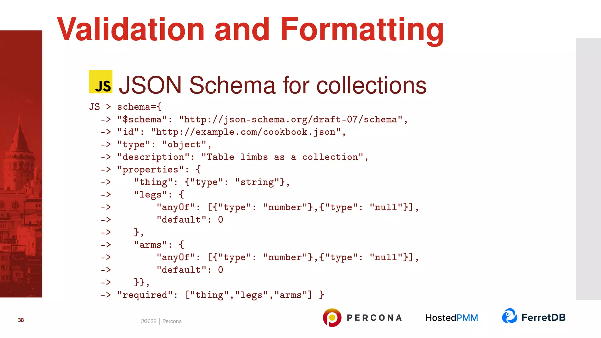 JSON Schema for collections JS > schema={ -> "$schema": "http://json-schema.org/draft-07/schema", -> "id": "http://example.com/cookbook.json", -> "type": "object", -> "description": "Table limbs as a collection", -> "properties": { -> "thing": {"type": "string"}, -> "legs": { -> "anyOf": [{"type": "number"},{"type": "null"}], -> "default": 0 -> }, -> "arms": { -> "anyOf": [{"type": "number"},{"type": "null"}], -> "default": 0 -> }}, -> "required": ["thing","legs","arms"] } Validation and Formatting 38 ©2022 | Percona 