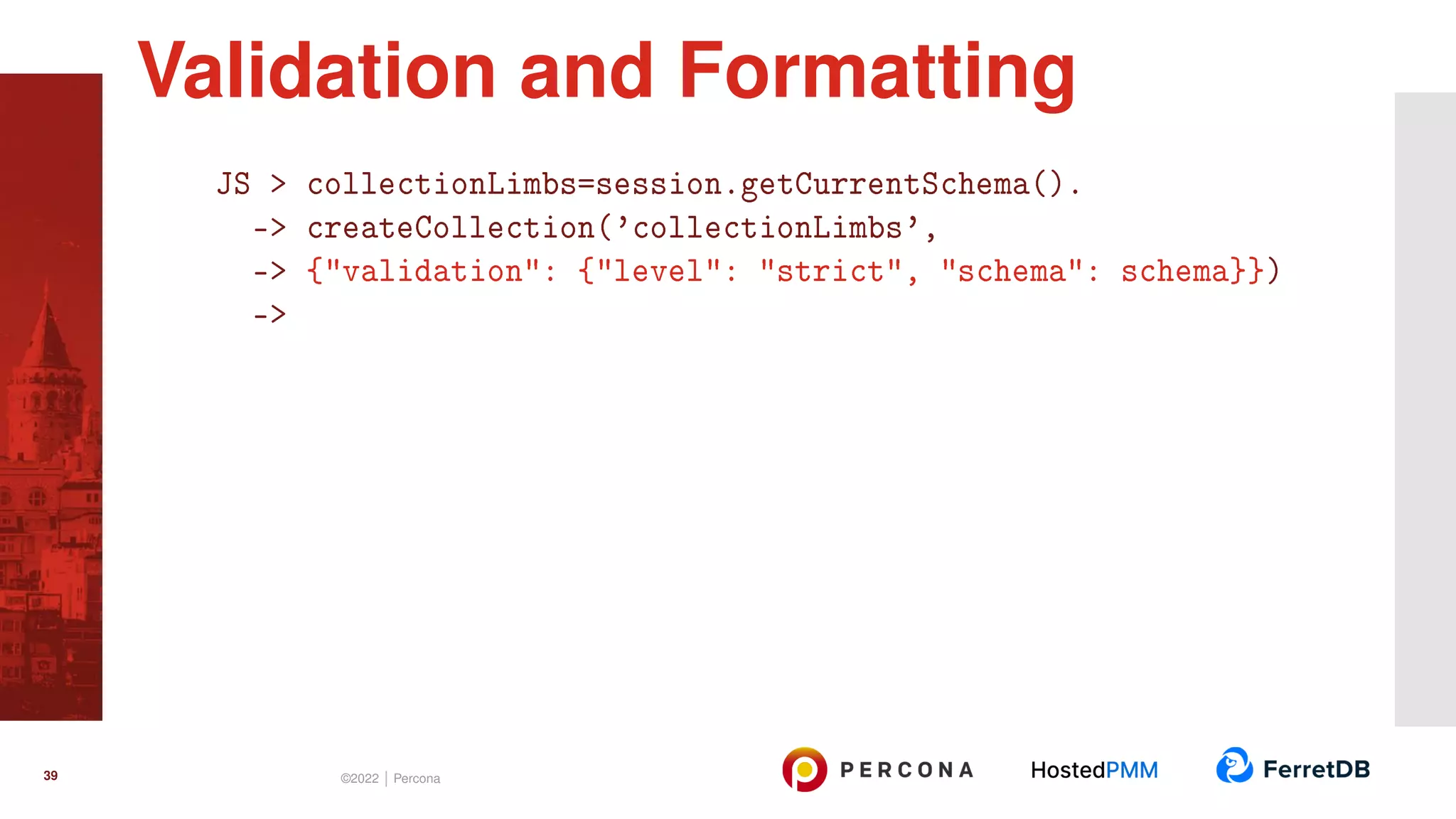 JS > collectionLimbs=session.getCurrentSchema(). -> createCollection(’collectionLimbs’, -> {"validation": {"level": "strict", "schema": schema}}) -> Validation and Formatting 39 ©2022 | Percona 