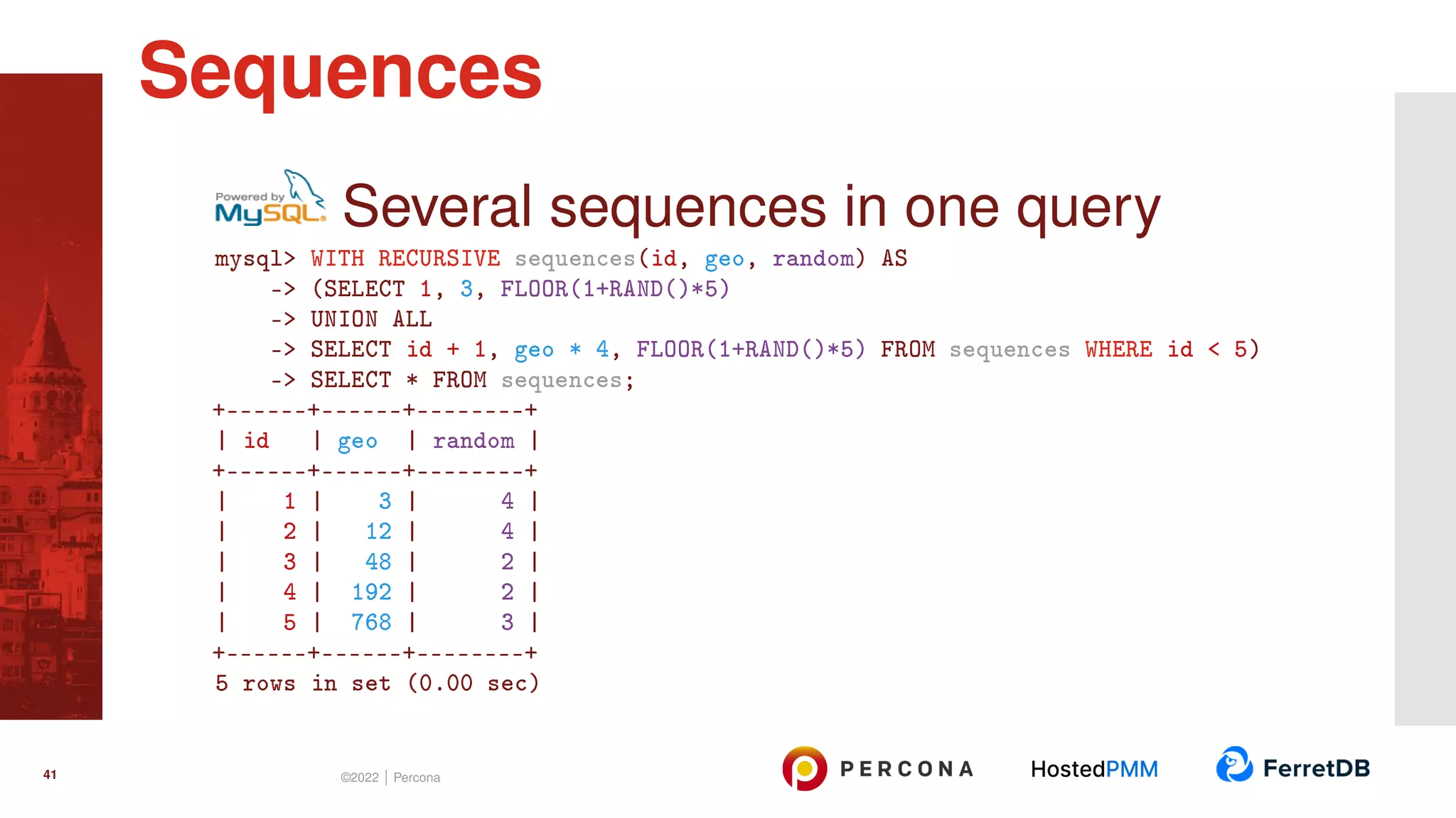 Several sequences in one query mysql> WITH RECURSIVE sequences(id, geo, random) AS -> (SELECT 1, 3, FLOOR(1+RAND()*5) -> UNION ALL -> SELECT id + 1, geo * 4, FLOOR(1+RAND()*5) FROM sequences WHERE id < 5) -> SELECT * FROM sequences; +------+------+--------+ | id | geo | random | +------+------+--------+ | 1 | 3 | 4 | | 2 | 12 | 4 | | 3 | 48 | 2 | | 4 | 192 | 2 | | 5 | 768 | 3 | +------+------+--------+ 5 rows in set (0.00 sec) Sequences 41 ©2022 | Percona 