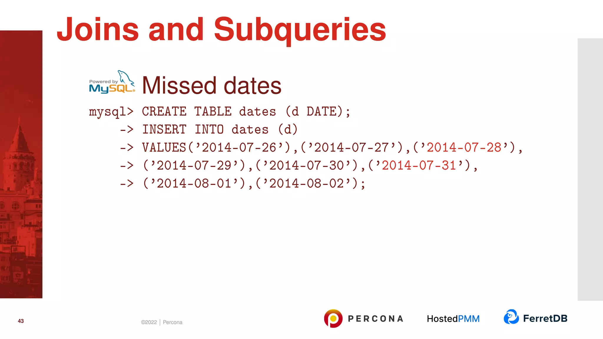 Missed dates mysql> CREATE TABLE dates (d DATE); -> INSERT INTO dates (d) -> VALUES(’2014-07-26’),(’2014-07-27’),(’2014-07-28’), -> (’2014-07-29’),(’2014-07-30’),(’2014-07-31’), -> (’2014-08-01’),(’2014-08-02’); Joins and Subqueries 43 ©2022 | Percona 
