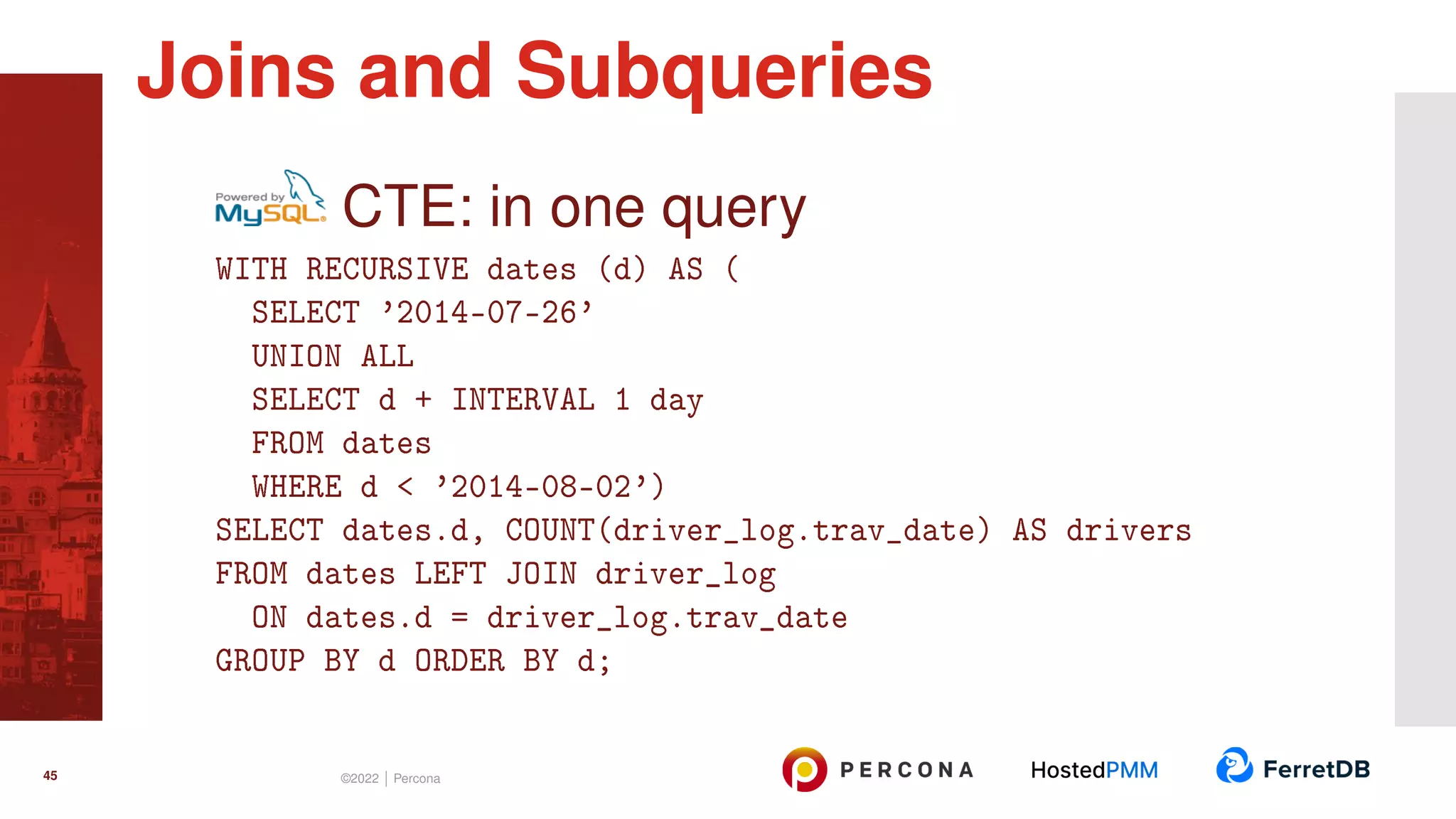 CTE: in one query WITH RECURSIVE dates (d) AS ( SELECT ’2014-07-26’ UNION ALL SELECT d + INTERVAL 1 day FROM dates WHERE d < ’2014-08-02’) SELECT dates.d, COUNT(driver_log.trav_date) AS drivers FROM dates LEFT JOIN driver_log ON dates.d = driver_log.trav_date GROUP BY d ORDER BY d; Joins and Subqueries 45 ©2022 | Percona 