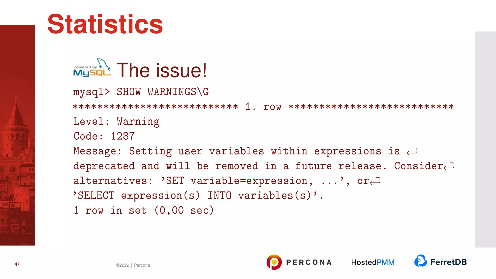 The issue! mysql> SHOW WARNINGSG *************************** 1. row *************************** Level: Warning Code: 1287 Message: Setting user variables within expressions is deprecated and will be removed in a future release. Consider alternatives: ’SET variable=expression, ...’, or ’SELECT expression(s) INTO variables(s)’. 1 row in set (0,00 sec) Statistics 47 ©2022 | Percona 