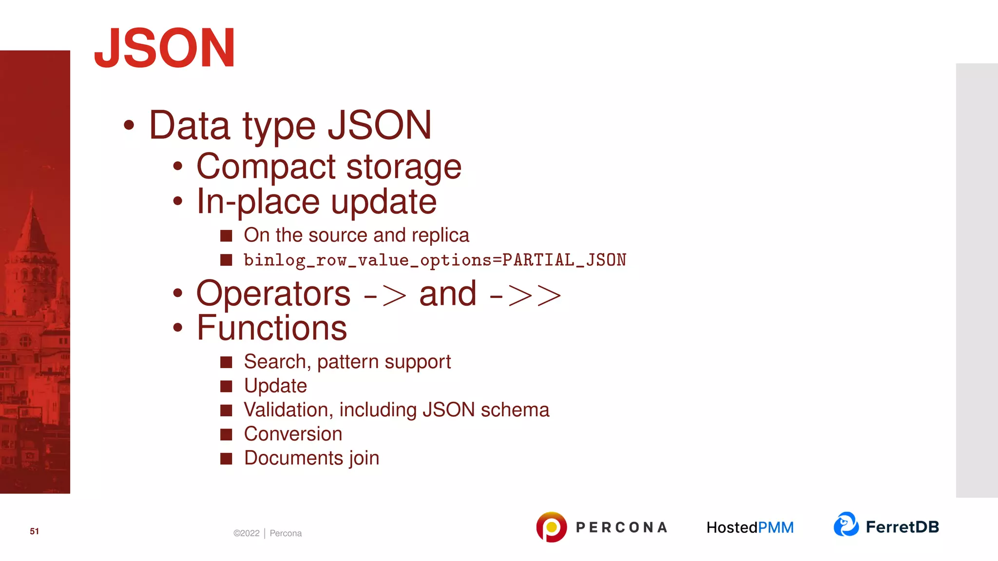 • Data type JSON • Compact storage • In-place update On the source and replica binlog_row_value_options=PARTIAL_JSON • Operators -> and ->> • Functions Search, pattern support Update Validation, including JSON schema Conversion Documents join JSON 51 ©2022 | Percona 
