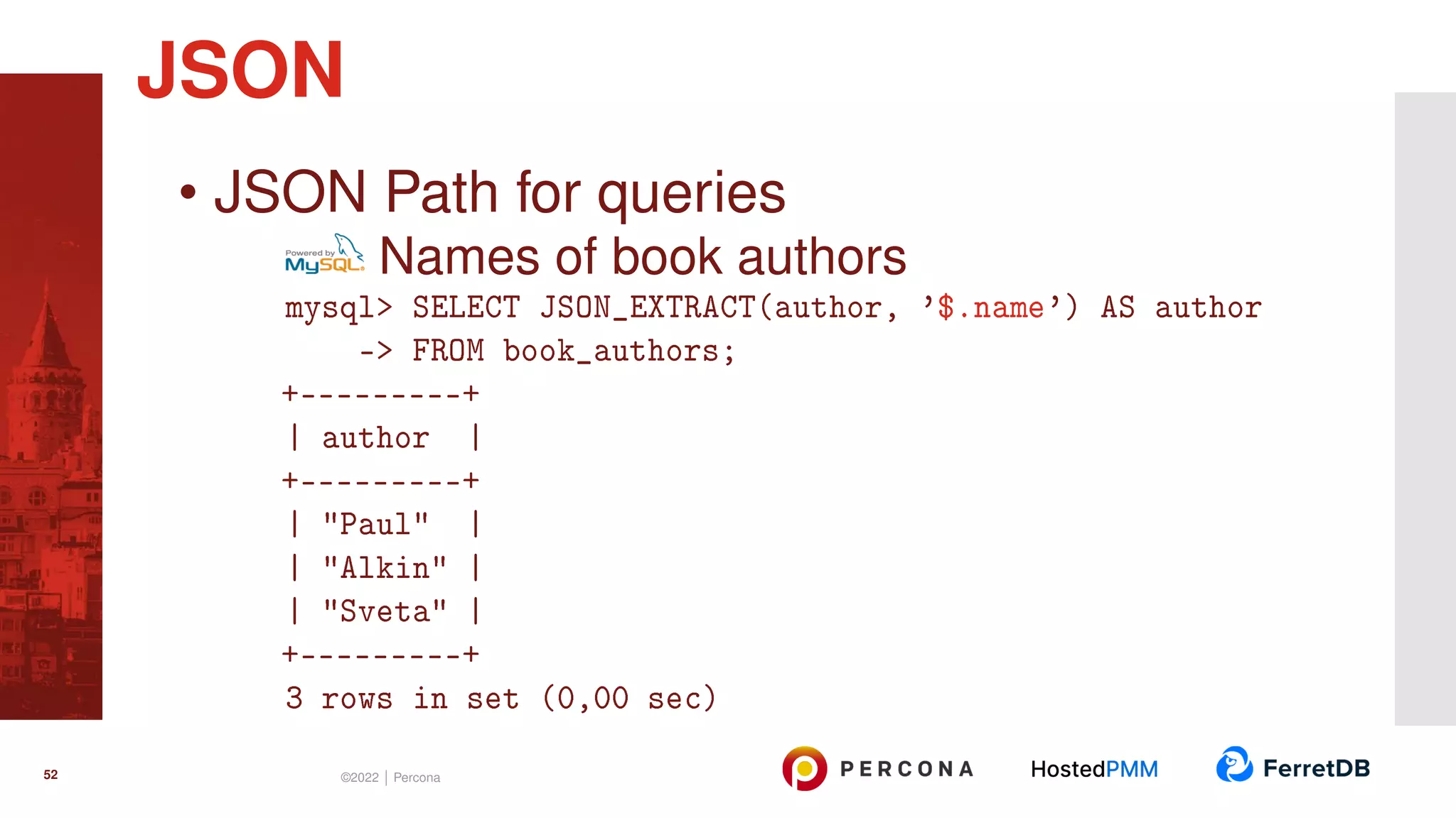 • JSON Path for queries Names of book authors mysql> SELECT JSON_EXTRACT(author, ’$.name’) AS author -> FROM book_authors; +---------+ | author | +---------+ | "Paul" | | "Alkin" | | "Sveta" | +---------+ 3 rows in set (0,00 sec) JSON 52 ©2022 | Percona 