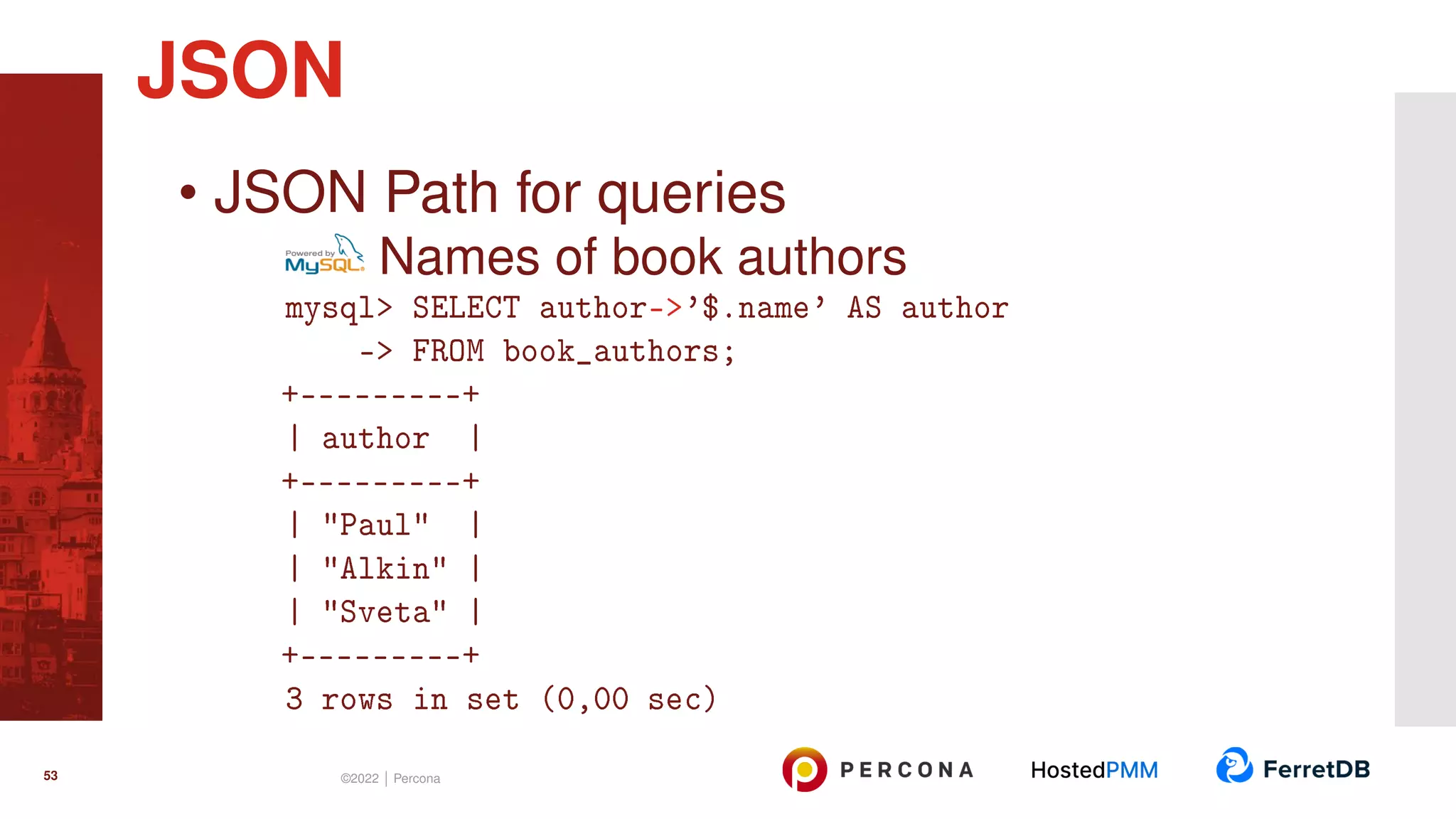 • JSON Path for queries Names of book authors mysql> SELECT author->’$.name’ AS author -> FROM book_authors; +---------+ | author | +---------+ | "Paul" | | "Alkin" | | "Sveta" | +---------+ 3 rows in set (0,00 sec) JSON 53 ©2022 | Percona 
