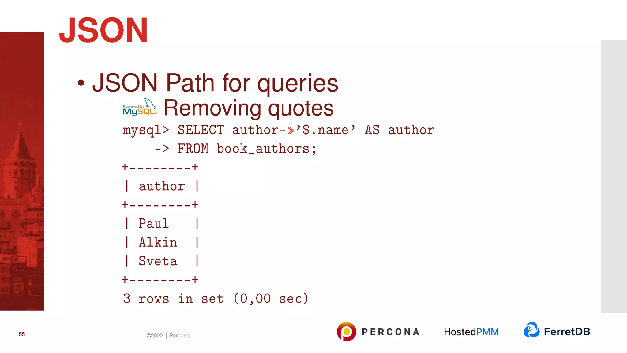 • JSON Path for queries Removing quotes mysql> SELECT author-»’$.name’ AS author -> FROM book_authors; +--------+ | author | +--------+ | Paul | | Alkin | | Sveta | +--------+ 3 rows in set (0,00 sec) JSON 55 ©2022 | Percona 