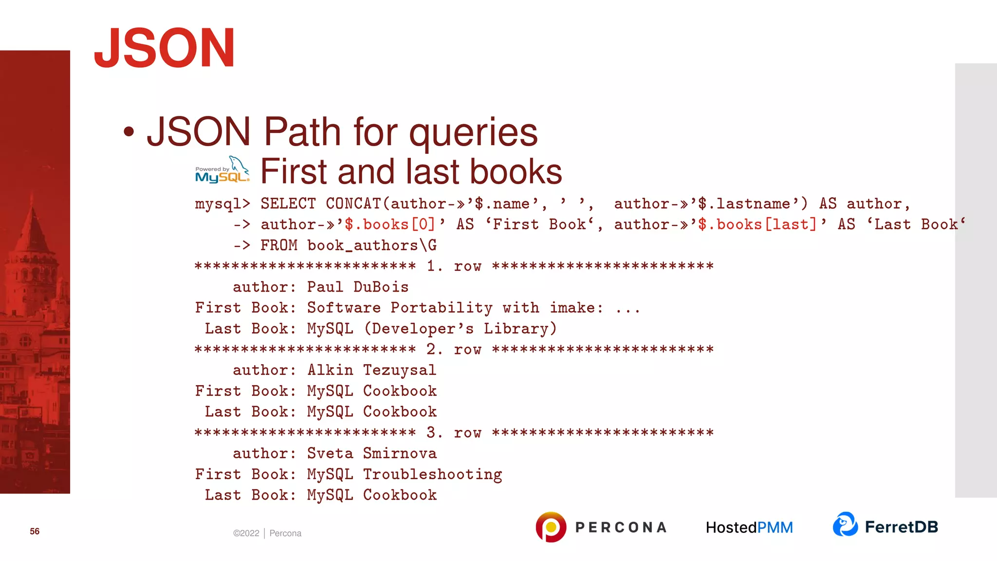 • JSON Path for queries First and last books mysql> SELECT CONCAT(author-»’$.name’, ’ ’, author-»’$.lastname’) AS author, -> author-»’$.books[0]’ AS ‘First Book‘, author-»’$.books[last]’ AS ‘Last Book‘ -> FROM book_authorsG ************************ 1. row ************************ author: Paul DuBois First Book: Software Portability with imake: ... Last Book: MySQL (Developer’s Library) ************************ 2. row ************************ author: Alkin Tezuysal First Book: MySQL Cookbook Last Book: MySQL Cookbook ************************ 3. row ************************ author: Sveta Smirnova First Book: MySQL Troubleshooting Last Book: MySQL Cookbook JSON 56 ©2022 | Percona 