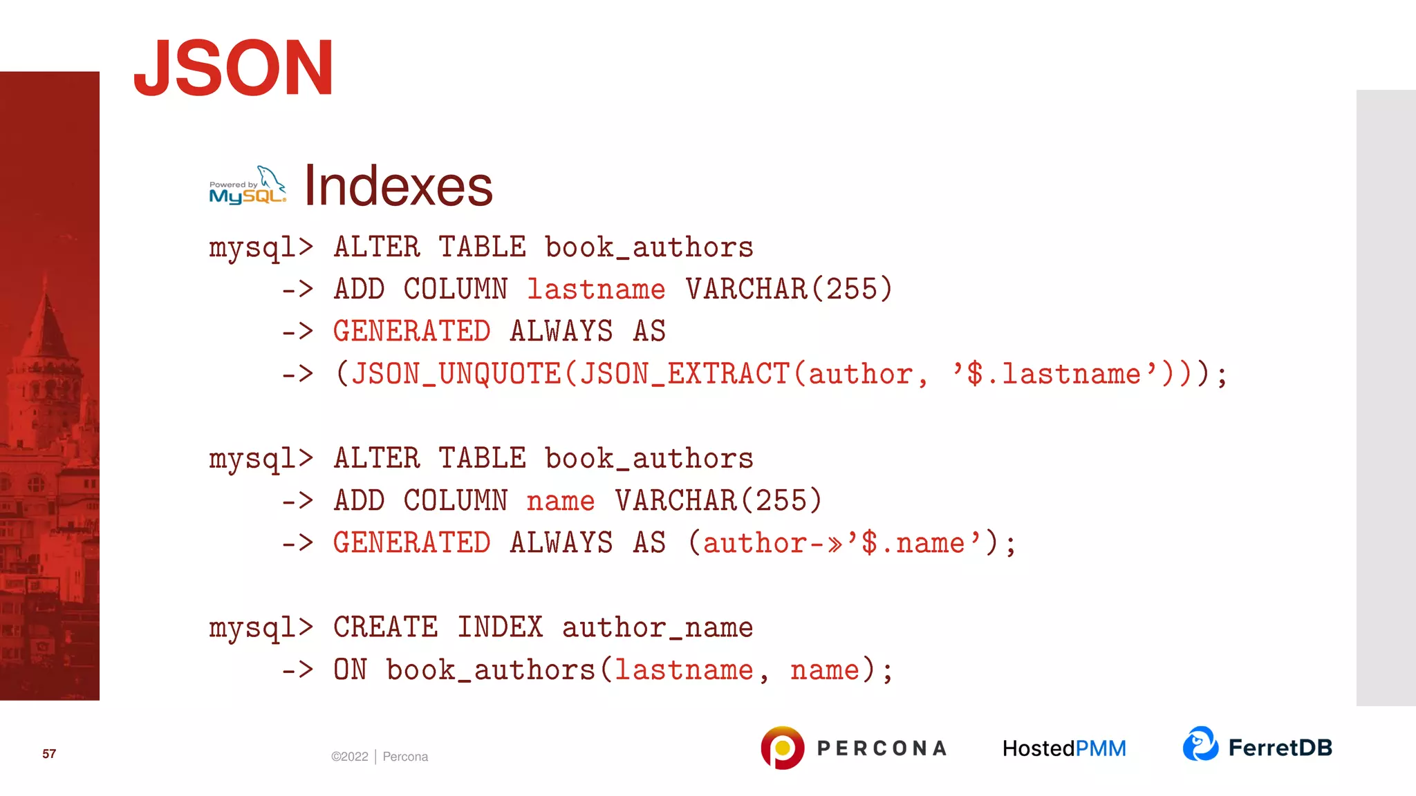 Indexes mysql> ALTER TABLE book_authors -> ADD COLUMN lastname VARCHAR(255) -> GENERATED ALWAYS AS -> (JSON_UNQUOTE(JSON_EXTRACT(author, ’$.lastname’))); mysql> ALTER TABLE book_authors -> ADD COLUMN name VARCHAR(255) -> GENERATED ALWAYS AS (author-»’$.name’); mysql> CREATE INDEX author_name -> ON book_authors(lastname, name); JSON 57 ©2022 | Percona 