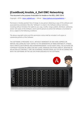 [CookBook] Ansible_4_Dell EMC Networking
This document is the purpose of education for Ansible on the DELL EMC OS10
Copyright <2019> Hoon_Jo@dell.com < Github : https://github.com/sysnet4admin >
Permission is hereby granted, free of charge, to any person obtaining a copy of this software and
associated documentation files (the "Software"), to deal in the Software without restriction,
including without limitation the rights to use, copy, modify, merge, publish, distribute, sublicense,
and/or sell copies of the Software, and to permit persons to whom the Software is furnished to
do so, subject to the following conditions:
The above copyright notice and this permission notice shall be included in all copies or
substantial portions of the Software.
THE SOFTWARE IS PROVIDED "AS IS", WITHOUT WARRANTY OF ANY KIND, EXPRESS OR
IMPLIED, INCLUDING BUT NOT LIMITED TO THE WARRANTIES OF MERCHANTABILITY, FITNESS
FOR A PARTICULAR PURPOSE AND NONINFRINGEMENT. IN NO EVENT SHALL THE AUTHORS OR
COPYRIGHT HOLDERS BE LIABLE FOR ANY CLAIM, DAMAGES OR OTHER LIABILITY, WHETHER IN
AN ACTION OF CONTRACT, TORT OR OTHERWISE, ARISING FROM, OUT OF OR IN CONNECTION
WITH THE SOFTWARE OR THE USE OR OTHER DEALINGS IN THE SOFTWARE.
 