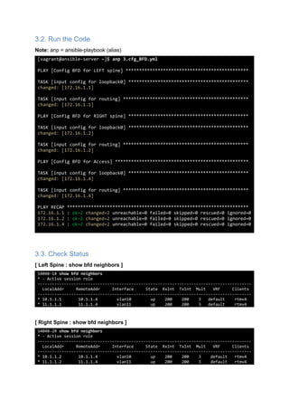 3.2. Run the Code
Note: anp = ansible-playbook (alias)
[vagrant@ansible-server ~]$ anp 3.cfg_BFD.yml
PLAY [Config BFD for LEFT spine] **********************************************
TASK [input config for loopback0] *********************************************
changed: [172.16.1.1]
TASK [input config for routing] ***********************************************
changed: [172.16.1.1]
PLAY [Config BFD for RIGHT spine] *********************************************
TASK [input config for loopback0] *********************************************
changed: [172.16.1.2]
TASK [input config for routing] ***********************************************
changed: [172.16.1.2]
PLAY [Config BFD for Access] **************************************************
TASK [input config for loopback0] *********************************************
changed: [172.16.1.4]
TASK [input config for routing] ***********************************************
changed: [172.16.1.4]
PLAY RECAP ********************************************************************
172.16.1.1 : ok=2 changed=2 unreachable=0 failed=0 skipped=0 rescued=0 ignored=0
172.16.1.2 : ok=2 changed=2 unreachable=0 failed=0 skipped=0 rescued=0 ignored=0
172.16.1.4 : ok=2 changed=2 unreachable=0 failed=0 skipped=0 rescued=0 ignored=0
3.3. Check Status
[ Left Spine : show bfd neighbors ]
S4048-1# show bfd neighbors
* - Active session role
-----------------------------------------------------------------------------------------
LocalAddr RemoteAddr Interface State RxInt TxInt Mult VRF Clients
-----------------------------------------------------------------------------------------
* 10.1.1.1 10.1.1.4 vlan10 up 200 200 3 default rtmv4
* 11.1.1.1 11.1.1.4 vlan11 up 200 200 3 default rtmv4
[ Right Spine : show bfd neighbors ]
S4048-2# show bfd neighbors
* - Active session role
-----------------------------------------------------------------------------------------
LocalAddr RemoteAddr Interface State RxInt TxInt Mult VRF Clients
-----------------------------------------------------------------------------------------
* 10.1.1.2 10.1.1.4 vlan10 up 200 200 3 default rtmv4
* 11.1.1.2 11.1.1.4 vlan11 up 200 200 3 default rtmv4
 