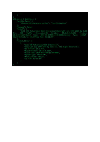 ]
]
}
172.16.1.4 | SUCCESS => {
"ansible_facts": {
"discovered_interpreter_python": "/usr/bin/python"
},
"changed": false,
"stdout": [
"Dell EMC Networking OS10 EnterprisenCopyright (c) 1999-2019 by Dell
Inc. All Rights Reserved.nOS Version: 10.5.0.0nBuild Version:
10.5.0.0.326nBuild Time: 2019-08-07T00:12:30+0000nSystem Type: S4112T-
ONnArchitecture: x86_64nUp Time: 02:11:03"
],
"stdout_lines": [
[
"Dell EMC Networking OS10 Enterprise",
"Copyright (c) 1999-2019 by Dell Inc. All Rights Reserved.",
"OS Version: 10.5.0.0",
"Build Version: 10.5.0.0.326",
"Build Time: 2019-08-07T00:12:30+0000",
"System Type: S4112T-ON",
"Architecture: x86_64",
"Up Time: 02:11:03"
]
]
}
 