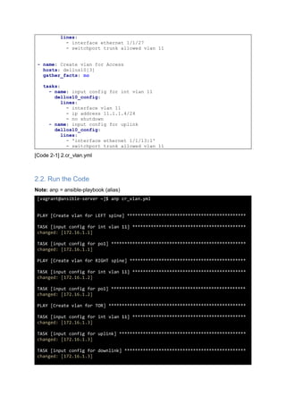 lines:
- interface ethernet 1/1/27
- switchport trunk allowed vlan 11
- name: Create vlan for Access
hosts: dellos10[3]
gather_facts: no
tasks:
- name: input config for int vlan 11
dellos10_config:
lines:
- interface vlan 11
- ip address 11.1.1.4/24
- no shutdown
- name: input config for uplink
dellos10_config:
lines:
- 'interface ethernet 1/1/13:1'
- switchport trunk allowed vlan 11
[Code 2-1] 2.cr_vlan.yml
2.2. Run the Code
Note: anp = ansible-playbook (alias)
[vagrant@ansible-server ~]$ anp cr_vlan.yml
PLAY [Create vlan for LEFT spine] *********************************************
TASK [input config for int vlan 11] *******************************************
changed: [172.16.1.1]
TASK [input config for po1] ***************************************************
changed: [172.16.1.1]
PLAY [Create vlan for RIGHT spine] ********************************************
TASK [input config for int vlan 11] *******************************************
changed: [172.16.1.2]
TASK [input config for po1] ***************************************************
changed: [172.16.1.2]
PLAY [Create vlan for TOR] ****************************************************
TASK [input config for int vlan 11] *******************************************
changed: [172.16.1.3]
TASK [input config for uplink] ************************************************
changed: [172.16.1.3]
TASK [input config for downlink] **********************************************
changed: [172.16.1.3]
 