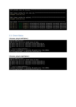 PLAY [Create vlan for Access] *************************************************
TASK [input config for int vlan 11] *******************************************
changed: [172.16.1.4]
TASK [input config for uplink] ************************************************
changed: [172.16.1.4]
PLAY RECAP ********************************************************************
172.16.1.1 : ok=2 changed=2 unreachable=0 failed=0 skipped=0 rescued=0 ignored=0
172.16.1.2 : ok=2 changed=2 unreachable=0 failed=0 skipped=0 rescued=0 ignored=0
172.16.1.3 : ok=3 changed=3 unreachable=0 failed=0 skipped=0 rescued=0 ignored=0
172.16.1.4 : ok=2 changed=2 unreachable=0 failed=0 skipped=0 rescued=0 ignored=0
2.3. Check Status
[ Access: ping to left Spine ]
S4112T# ping 11.1.1.1
PING 11.1.1.1 (11.1.1.1) 56(84) bytes of data.
64 bytes from 11.1.1.1: icmp_seq=1 ttl=64 time=1.02 ms
64 bytes from 11.1.1.1: icmp_seq=2 ttl=64 time=0.984 ms
64 bytes from 11.1.1.1: icmp_seq=3 ttl=64 time=0.983 ms
^C
--- 11.1.1.1 ping statistics ---
3 packets transmitted, 3 received, 0% packet loss, time 2002ms
rtt min/avg/max/mdev = 0.983/0.997/1.025/0.032 ms
[ Access: ping to right Spine ]
S4112T# ping 11.1.1.2
PING 11.1.1.2 (11.1.1.2) 56(84) bytes of data.
64 bytes from 11.1.1.2: icmp_seq=1 ttl=64 time=0.891 ms
64 bytes from 11.1.1.2: icmp_seq=2 ttl=64 time=0.835 ms
64 bytes from 11.1.1.2: icmp_seq=3 ttl=64 time=0.957 ms
^C
--- 11.1.1.2 ping statistics ---
3 packets transmitted, 3 received, 0% packet loss, time 2009ms
rtt min/avg/max/mdev = 0.835/0.894/0.957/0.055 ms
 