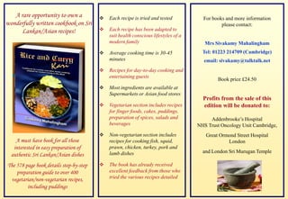 A rare opportunity to own a              Each recipe is tried and tested           For books and more information
wonderfully written cookbook on Sri                                                            please contact:
      Lankan/Asian recipes!                 Each recipe has been adapted to
                                             suit health conscious lifestyles of a
                                             modern family                              Mrs Sivakamy Mahalingham
                                            Average cooking time is 30-45             Tel: 01223 214709 (Cambridge)
                                             minutes                                   email: sivakamy@talktalk.net
                                            Recipes for day-to-day cooking and
                                             entertaining guests
                                                                                             Book price £24.50
                                            Most ingredients are available at
                                             Supermarkets or Asian food stores
                                                                                       Profits from the sale of this
                                            Vegetarian section includes recipes       edition will be donated to:
                                             for finger foods, cakes, puddings,
                                             preparation of spices, salads and            Addenbrooke’s Hospital
                                             beverages                               NHS Trust Oncology Unit Cambridge,
                                            Non-vegetarian section includes            Great Ormond Street Hospital
    A must have book for all those           recipes for cooking fish, squid,                    London
   interested in easy preparation of         prawn, chicken, turkey, pork and
                                             lamb dishes                               and London Sri Murugan Temple
  authentic Sri Lankan/Asian dishes
The 578 page book details step-by-step      The book has already received
    preparation guide to over 400            excellent feedback from those who
 vegetarian/non-vegetarian recipes,          tried the various recipes detailed
         including puddings
 