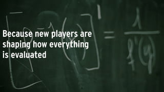 Because new players are
shaping how everything
is evaluated
 