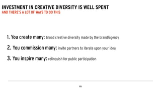 INVESTMENT IN CREATIVE DIVERSITY IS WELL SPENT
AND THERE’S A LOT OF WAYS TO DO THIS
1. You create many: broad creative diversity made by the brand/agency
!
2. You commission many: invite partners to iterate upon your idea
!
3. You inspire many: relinquish for public participation
 