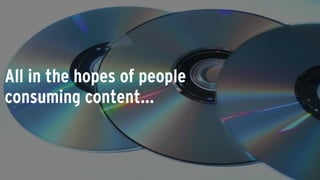 All in the hopes of people
consuming content...
 