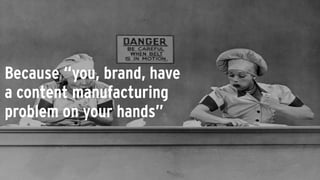 Because “you, brand, have
a content manufacturing
problem on your hands”
 