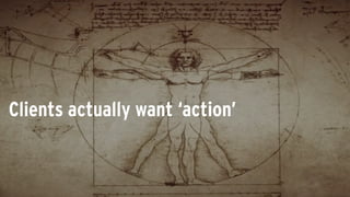 Clients actually want ‘action’
 