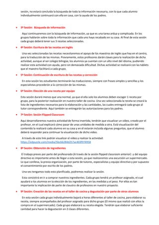 sesión, no estará concluida la búsqueda de toda la información necesaria, con lo que cada alumno
individualmente continuará con ella en casa, con la ayuda de los padres.
• 3ª Sesión: Búsqueda de información
Aquí continuaremos con la búsqueda de información, ya que es una tarea ardua y complicada. En los
grupos hablarán sobre toda la información que cada uno haya recabado en su casa. Al final de esta sesión
cada grupo deberá tener sus 3 recetas seleccionadas.
• 4ª Sesión: Escritura de las recetas en inglés
Una vez seleccionadas las recetas necesitaremos el apoyo de los maestros de inglés que hay en el centro,
para la traducción de las mismas. Previamente, estos profesores darán claves para la realización de dicha
actividad, aunque al ser colegio bilingüe, los alumnos ya cuentan con un alto nivel del idioma, pudiendo
realizar esta actividad con ayuda, pero sin demasiada dificultad. Dichas actividad se realizará con las tablets
que el maestro facilitará a cada grupo.
• 5ª Sesión: Continuación de escritura de las recetas y corrección
En esta sesión los estudiantes terminarán las traducciones, siempre con frases simples y sencillas y los
especialistas procederán a la corrección de las mismas.
• 6ª Sesión: Elección de una receta por equipo
Esta sesión durará menos que una normal, ya que el ella solo los alumnos deben escoger 1 receta por
grupo, para la posterior realización en nuestro taller de cocina. Una vez seleccionada la receta se creará la
lista de ingredientes necesarios para la elaboración y las cantidades, las cuales entregará cada grupo al
tutor correspondiente. Aquí también se entregarán las autorizaciones para los padres.
• 7ª Sesión: Sesión Flipped Classroom
Aquí desarrollaremos nuestra actividad de forma invertida, tendrán que visualizar un vídeo, creado por el
profesor, en el cual explicará cómo pasar de unas unidades de medida a otra. Está visualización del
contenido la realizará cada alumno en su casa y en él estarán incluida algunas preguntas, que el alumno
deberá responder para continuar la visualización de dicho video.
A través de este link podrán visualizar el vídeo y realizar la actividad:
https://edpuzzle.com/media/5bcbb284d257ac403f974958
• 8ª Sesión: Obtención de ingredientes
El trabajo previo por parte del profesorado (A través de la sesión flipped classroom anterior) y del equipo
directivo es importante antes de llegar a esta sesión, ya que realizaremos una excursión un supermercado.
Lo que conlleva, la previa organización, por parte de tutores, especialistas y equipo directivo y por supuesto
el consentimiento por escrito de los padres.
Una vez tengamos todo esto planificado, podremos realizar la sesión.
Esta consistirá en ir a comprar nuestros ingredientes. Cada grupo tendrá un profesor asignado, el cual
ayudará a los alumnos en la elección de los ingredientes, en las medidas y el peso. Por ellos es tan
importante la implicación de parte de claustro de profesores en nuestro proyecto.
• 9ª Sesión: Creación de las recetas en el taller de cocina y degustación por parte de otros alumnos
En esta sesión cada grupo individualmente bajará a horas diferentes al taller de cocina, para elaborar su
receta, siempre acompañados del profesor asignado para dicho grupo (El mismo que realizó con ellos la
compra en el supermercado). Cada grupo elaborará su receta elegida. Tendrán que elaborar suficiente
cantidad para hacer la degustación en 2 clases diferentes.
 