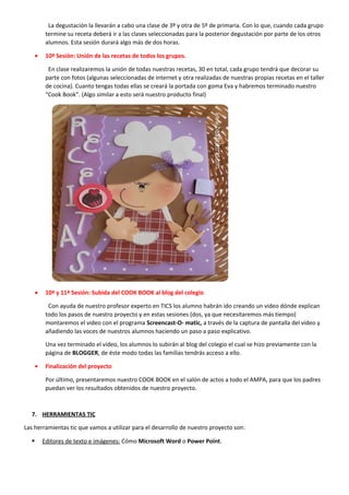 La degustación la llevarán a cabo una clase de 3º y otra de 5º de primaria. Con lo que, cuando cada grupo
termine su receta deberá ir a las clases seleccionadas para la posterior degustación por parte de los otros
alumnos. Esta sesión durará algo más de dos horas.
• 10ª Sesión: Unión de las recetas de todos los grupos.
En clase realizaremos la unión de todas nuestras recetas, 30 en total, cada grupo tendrá que decorar su
parte con fotos (algunas seleccionadas de internet y otra realizadas de nuestras propias recetas en el taller
de cocina). Cuanto tengas todas ellas se creará la portada con goma Eva y habremos terminado nuestro
“Cook Book”. (Algo similar a esto será nuestro producto final)
• 10ª y 11ª Sesión: Subida del COOK BOOK al blog del colegio
Con ayuda de nuestro profesor experto en TICS los alumno habrán ido creando un video dónde explican
todo los pasos de nuestro proyecto y en estas sesiones (dos, ya que necesitaremos más tiempo)
montaremos el video con el programa Screencast-O- matic, a través de la captura de pantalla del video y
añadiendo las voces de nuestros alumnos haciendo un paso a paso explicativo.
Una vez terminado el video, los alumnos lo subirán al blog del colegio el cual se hizo previamente con la
página de BLOGGER, de éste modo todas las familias tendrás acceso a ello.
• Finalización del proyecto
Por último, presentaremos nuestro COOK BOOK en el salón de actos a todo el AMPA, para que los padres
puedan ver los resultados obtenidos de nuestro proyecto.
7. HERRAMIENTAS TIC
Las herramientas tic que vamos a utilizar para el desarrollo de nuestro proyecto son:
 Editores de texto e imágenes: Cómo Microsoft Word o Power Point.
 