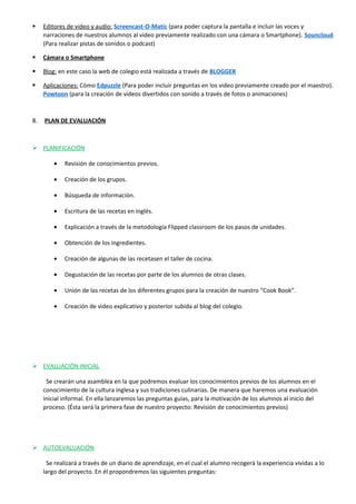  Editores de video y audio: Screencast-O-Matic (para poder captura la pantalla e incluir las voces y
narraciones de nuestros alumnos al video previamente realizado con una cámara o Smartphone). Souncloud
(Para realizar pistas de sonidos o podcast)
 Cámara o Smartphone
 Blog: en este caso la web de colegio está realizada a través de BLOGGER
 Aplicaciones: Cómo Edpuzzle (Para poder incluir preguntas en los video previamente creado por el maestro).
Powtoon (para la creación de videos divertidos con sonido a través de fotos o animaciones)
8. PLAN DE EVALUACIÓN
 PLANIFICACIÓN
• Revisión de conocimientos previos.
• Creación de los grupos.
• Búsqueda de información.
• Escritura de las recetas en inglés.
• Explicación a través de la metodología Flipped classroom de los pasos de unidades.
• Obtención de los ingredientes.
• Creación de algunas de las recetasen el taller de cocina.
• Degustación de las recetas por parte de los alumnos de otras clases.
• Unión de las recetas de los diferentes grupos para la creación de nuestro “Cook Book”.
• Creación de video explicativo y posterior subida al blog del colegio.
 EVALUACIÓN INICIAL
Se crearán una asamblea en la que podremos evaluar los conocimientos previos de los alumnos en el
conocimiento de la cultura inglesa y sus tradiciones culinarias. De manera que haremos una evaluación
inicial informal. En ella lanzaremos las preguntas guías, para la motivación de los alumnos al inicio del
proceso. (Ésta será la primera fase de nuestro proyecto: Revisión de conocimientos previos)
 AUTOEVALUACIÓN
Se realizará a través de un diario de aprendizaje, en el cual el alumno recogerá la experiencia vividas a lo
largo del proyecto. En él propondremos las siguientes preguntas:
 