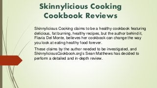Skinnylicious Cooking 
Cookbook Reviews 
Skinnylicious Cooking claims to be a healthy cookbook featuring 
delicious, fat burning, healthy recipes, but the author behind it, 
Flavia Del Monte, believes her cookbook can change the way 
you look at eating healthy food forever. 
These claims by the author needed to be investigated, and 
SkinnyliciousCookbook.org's Sean Matthews has decided to 
perform a detailed and in-depth review. 
 