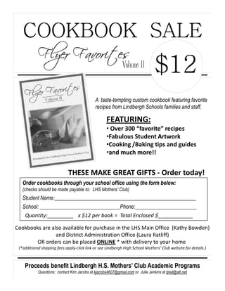 COOKBOOK SALE
            Flyer Favorites
                                                             Volume II
                                                                                 $12
                                             A taste-tempting custom cookbook featuring favorite
                                             recipes from Lindbergh Schools families and staff.

                                                    FEATURING:
                                                    • Over 300 “favorite” recipes
                                                    •Fabulous Student Artwork
                                                    •Cooking /Baking tips and guides
                                                    •and much more!!


                             THESE MAKE GREAT GIFTS - Order today!
   Order cookbooks through your school office using the form below:
   (checks should be made payable to: LHS Mothers’ Club)
   Student Name:_____________________________________________________
   School: ______________________________Phone:_______________________
    Quantity:_________ x $12 per book = Total Enclosed $____________

Cookbooks are also available for purchase in the LHS Main Office (Kathy Bowden)
                and District Administration Office (Laura Ratliff)
       OR orders can be placed ONLINE * with delivery to your home
 (*additional shipping fees apply-click link or see Lindbergh High School Mothers’ Club website for details.)



    Proceeds benefit Lindbergh H.S. Mothers’ Club Academic Programs
            Questions: contact Kim Jacobs at kjacobs4607@gmail.com or Julie Jenkins at tjnet@att.net
 