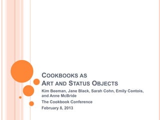 COOKBOOKS AS
ART AND STATUS OBJECTS
Kim Beeman, Jane Black, Sarah Cohn, Emily Contois,
and Anne McBride
The Cookbook Conference
February 8, 2013
 