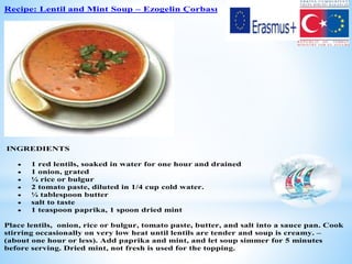 Recipe: Lentil and Mint Soup – Ezogelin Çorbası
INGREDIENTS
 1 red lentils, soaked in water for one hour and drained
 1 onion, grated
 ¼ rice or bulgur
 2 tomato paste, diluted in 1/4 cup cold water.
 ¼ tablespoon butter
 salt to taste
 1 teaspoon paprika, 1 spoon dried mint
Place lentils, onion, rice or bulgur, tomato paste, butter, and salt into a sauce pan. Cook
stirring occasionally on very low heat until lentils are tender and soup is creamy. –
(about one hour or less). Add paprika and mint, and let soup simmer for 5 minutes
before serving. Dried mint, not fresh is used for the topping.
 