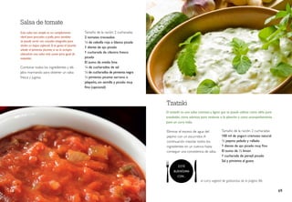 Tamaño de la ración: 2 cucharadas
100 ml de yogurt cremoso natural
½ pepino pelado y rallado
1 diente de ajo picado muy fino
El zumo de ½ limón
1 cucharada de perejil picado
Sal y pimienta al gusto
El tzatziki es una salsa cremosa y ligera que se puede utilizar como aliño para
ensaladas, como aderezo para verduras a la plancha o como acompañamiento
para un curry indio.
Tzatziki
Tamaño de la ración: 2 cucharadas
2 tomates troceados
¼ de cebolla roja o blanca picada
1 diente de ajo picado
1 cucharada de cilantro fresco
picado
El zumo de media lima
¼ de cucharadita de sal
¼ de cucharadita de pimienta negra
½ pimiento picante serrano o
jalapeño, sin semilla y picado muy
fino (opcional)
Salsa de tomate
Combinar todos los ingredientes y dé-
jalos marinando para obtener un salsa
fresca y jugosa.
Esta salsa tan simple es un complemento
ideal para pescados o pollo, pero también
se puede servir con cereales integrales para
darles un toque especial. Si te gusta el picante
añade el pimiento picante; si no lo incluyes
obtendrás una salsa más suave pero igual de
exquisita.
el curry vegetal de garbanzos de la página 86.
Eliminar el exceso de agua del
pepino con un escurridor.A
continuación mezclar todos los
ingredientes en un cuenco hasta
conseguir una consistencia de salsa.
68 69
ESTÁ
BUENÍSIMA
CON...
 