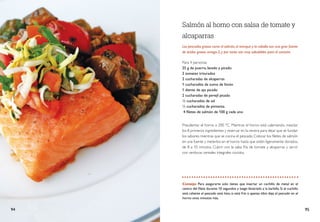Para 4 personas
25 g de puerro, lavado y picado
2 tomates triturados
2 cucharadas de alcaparras
1 cucharadita de zumo de limón
1 diente	de ajo picado
2 cucharadas de perejil picado
½ cucharadita de sal
½ cucharadita de pimienta.
4 filetes de salmón de 100 g cada uno
Salmón al horno con salsa de tomate y
alcaparras
Los pescados grasos como el salmón,el arenque y la caballa son una gran fuente
de ácidos grasos omega-3, y por tanto son muy saludables para el corazón.
Precalentar el horno a 200 °C. Mientras el horno está calentando, mezclar
los 8 primeros ingredientes y reservar en la nevera para dejar que se fundan
los sabores mientras que se cocina el pescado. Colocar los filetes de salmón
en una fuente y meterlos en el horno hasta que estén ligeramente dorados,
de 8 a 10 minutos. Cubrir con la salsa fría de tomate y alcaparras y servir
con verduras cereales integrales cocidos.
Consejo: Para asegurarte solo tienes que insertar un cuchillo de metal en el
centro del filete durante 10 segundos y luego llevártelo a la barbilla. Si el cuchillo
está caliente el pescado está listo, si está frío o apenas tibio deja el pescado en el
horno unos minutos más.
94 95
 