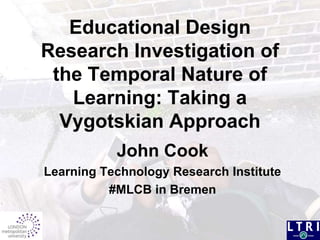 Educational Design Research Investigation of the Temporal Nature of Learning: Taking a Vygotskian Approach John Cook Learning Technology Research Institute #MLCB in Bremen 