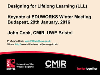 Designing for Lifelong Learning (LLL)
Keynote at EDUWORKS Winter Meeting
Budapest, 29th January, 2016
John Cook, CMIR, UWE Bristol
Prof John Cook: John2.Cook@uwe.ac.uk
Slides: http://www.slideshare.net/johnnigelcook
1
 
