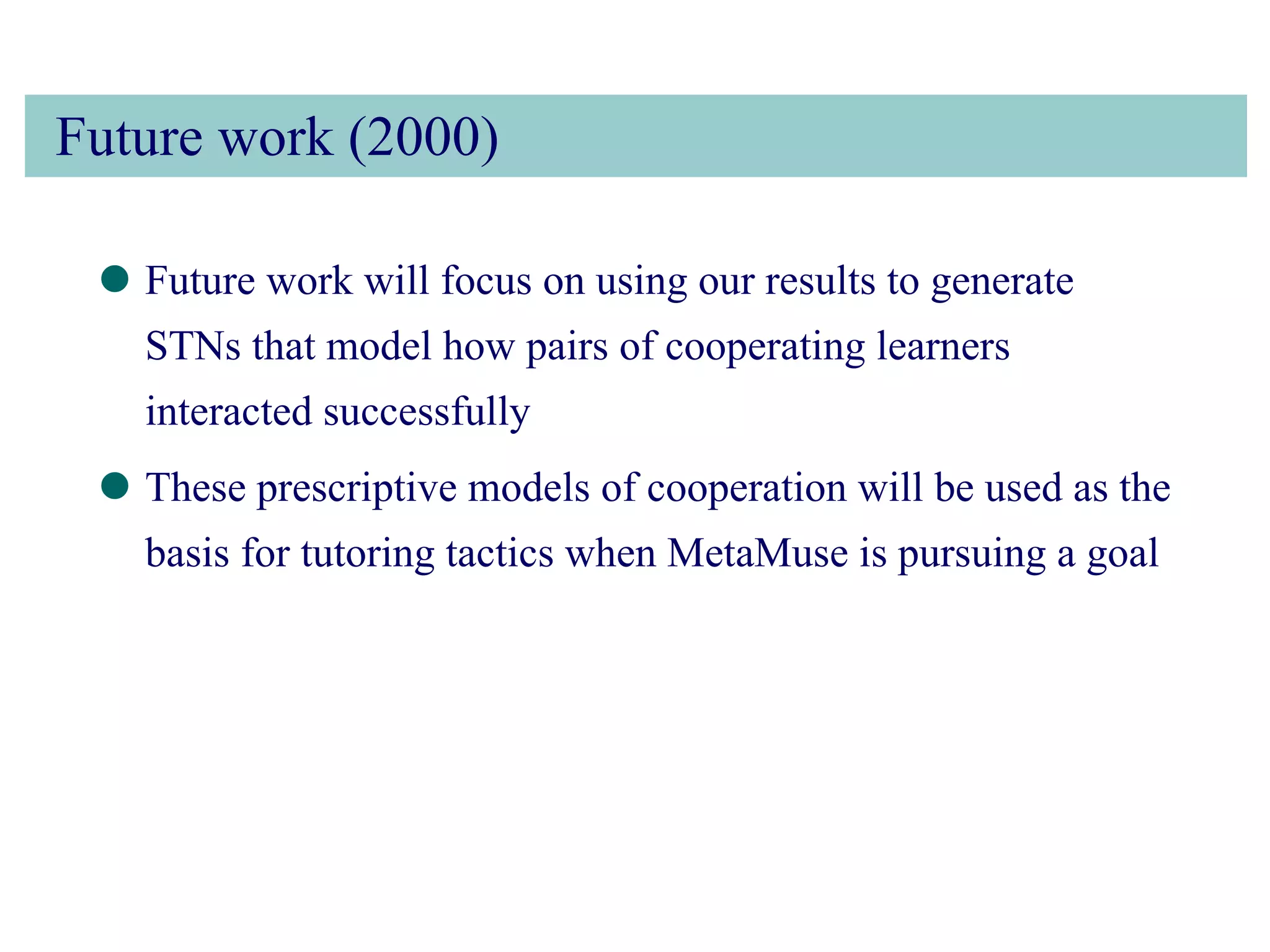 Future work (2000) Future work will focus on using our results to generate STNs that model how pairs of cooperating learners interacted successfully These prescriptive models of cooperation will be used as the basis for tutoring tactics when MetaMuse is pursuing a goal 