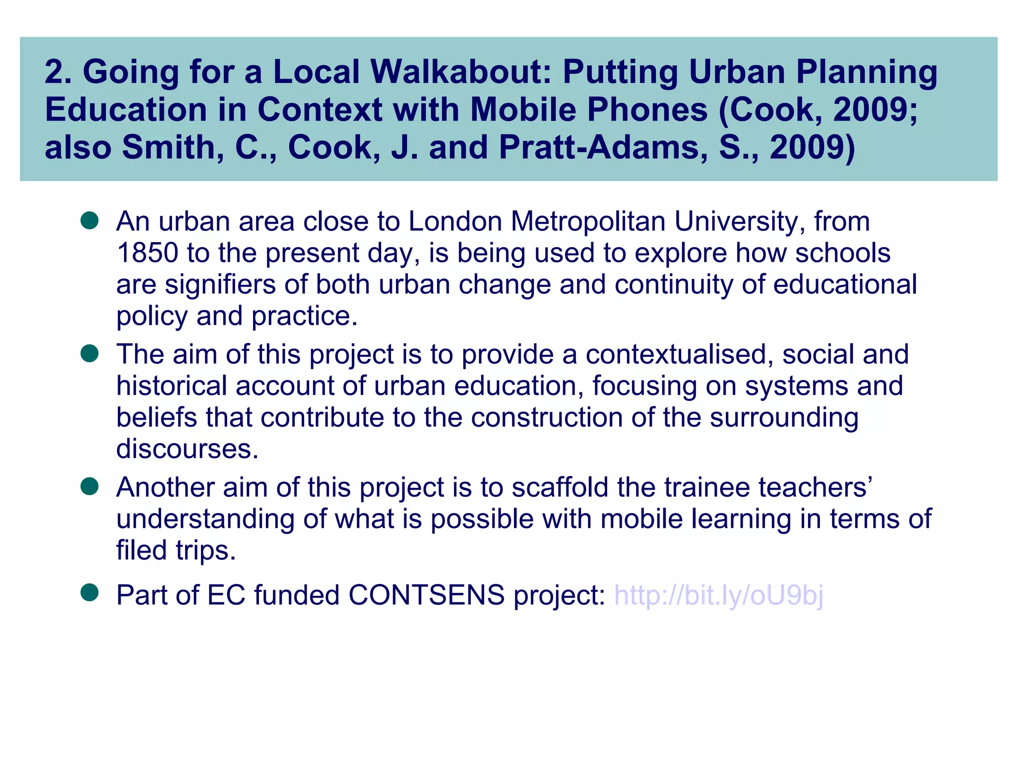 2. Going for a Local Walkabout: Putting Urban Planning Education in Context with Mobile Phones (Cook, 2009; also Smith, C., Cook, J. and Pratt-Adams, S., 2009) An urban area close to London Metropolitan University, from 1850 to the present day, is being used to explore how schools are signifiers of both urban change and continuity of educational policy and practice.  The aim of this project is to provide a contextualised, social and historical account of urban education, focusing on systems and beliefs that contribute to the construction of the surrounding discourses.  Another aim of this project is to scaffold the trainee teachers’ understanding of what is possible with mobile learning in terms of filed trips.  Part of EC funded CONTSENS project:  http://bit.ly/oU9bj   