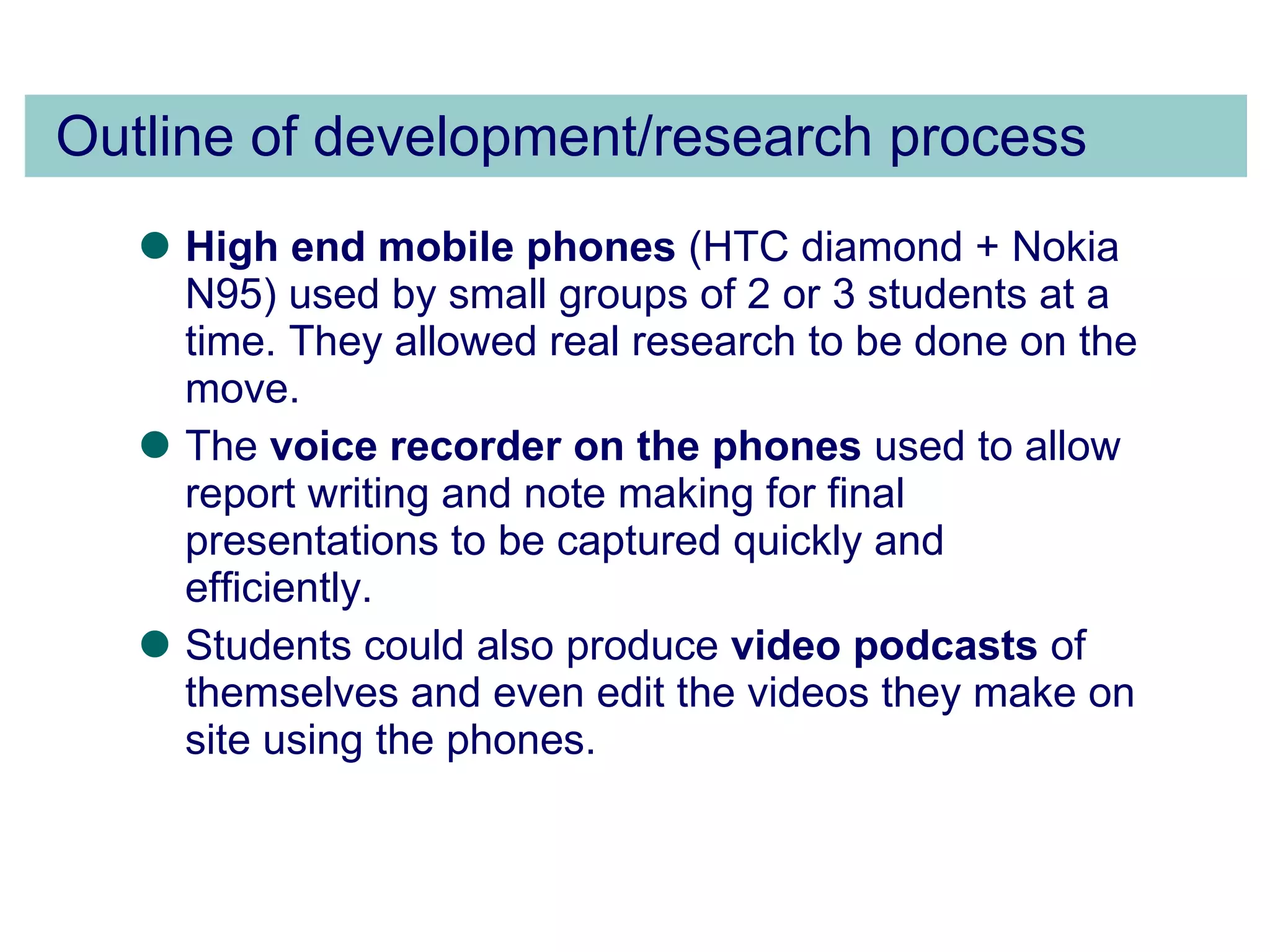 Outline of development/research process High end mobile phones  (HTC diamond + Nokia N95) used by small groups of 2 or 3 students at a time. They allowed real research to be done on the move. The  voice recorder on the phones  used to allow report writing and note making for final presentations to be captured quickly and efficiently.  Students could also produce  video podcasts  of themselves and even edit the videos they make on site using the phones. 