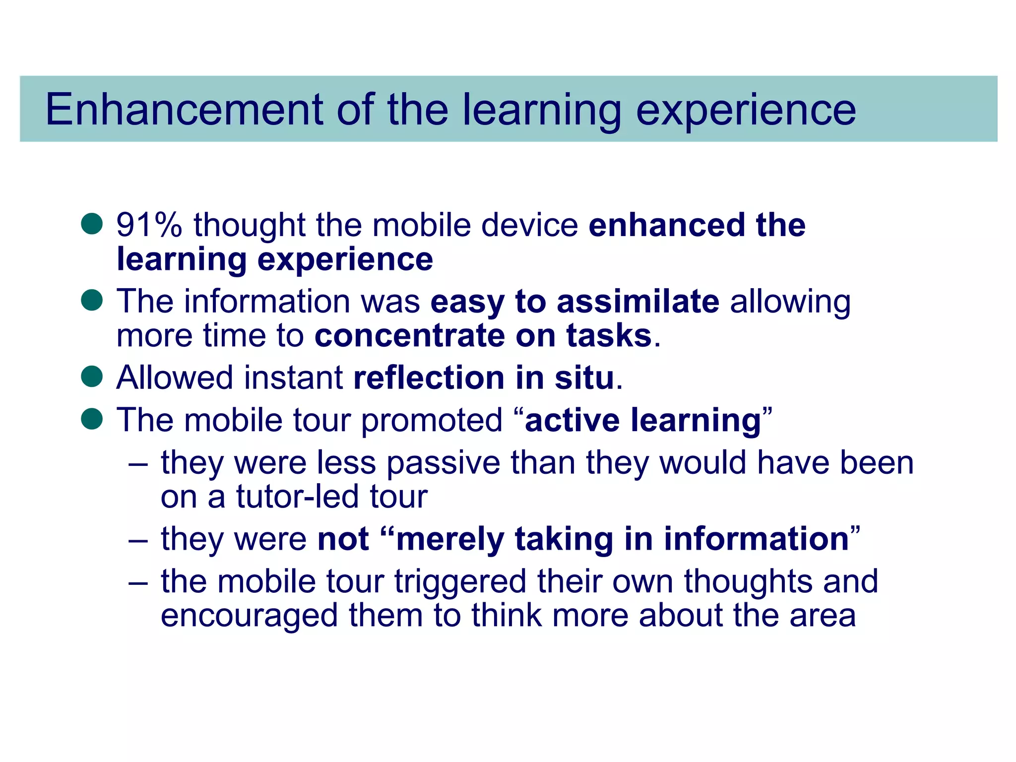 Enhancement of the learning experience 91% thought the mobile device  enhanced the learning experience The information was  easy to assimilate  allowing more time to  concentrate on tasks .  Allowed instant  reflection in situ . The mobile tour promoted “ active learning ”  they were less passive than they would have been on a tutor-led tour  they were  not “merely taking in information ”  the mobile tour triggered their own thoughts and encouraged them to think more about the area 